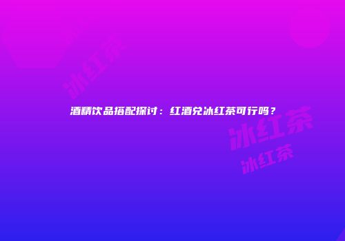 酒精饮品搭配探讨：红酒兑冰红茶可行吗？