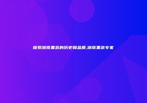 探索湖南黑茶的历史和品质,湖南黑茶专家