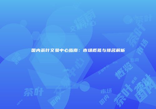 国内茶叶交易中心指南：市场概览与排名解析