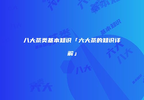 八大茶类基本知识「六大茶的知识详解」
