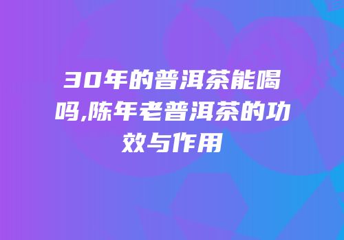 30年的普洱茶能喝吗,陈年老普洱茶的功效与作用