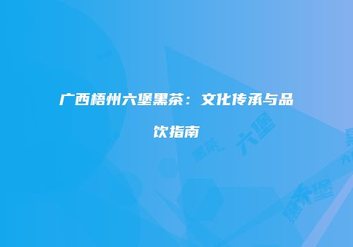 广西梧州六堡黑茶：文化传承与品饮指南