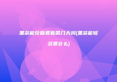 黑茶能反复煮着喝几天吗(黑茶能够多煮会么)