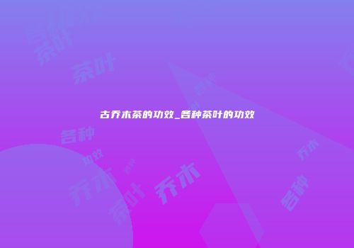 古乔木茶的功效_各种茶叶的功效