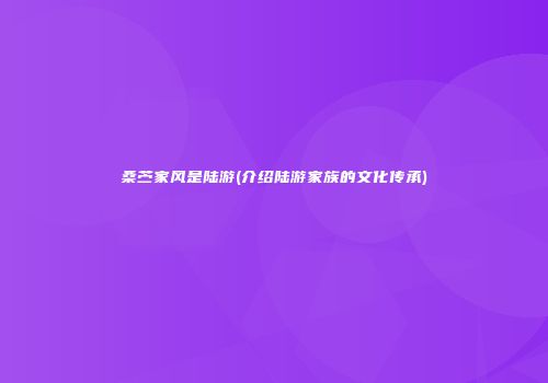 桑苎家风是陆游(介绍陆游家族的文化传承)