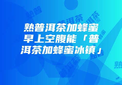 熟普洱茶加蜂蜜早上空腹能「普洱茶加蜂蜜冰镇」