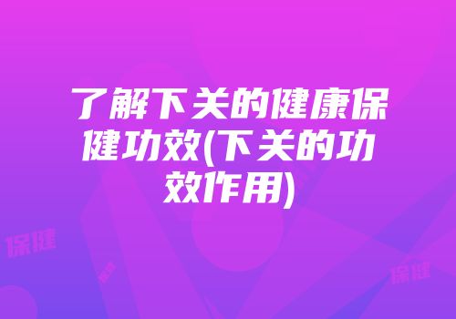了解下关的健康保健功效(下关的功效作用)
