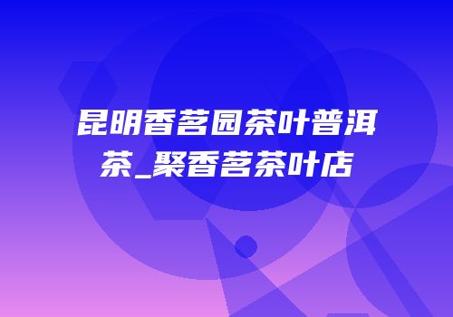 昆明香茗园茶叶普洱茶_聚香茗茶叶店