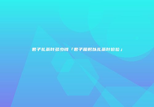 君子礼茶叶多少钱「君子履躬以礼茶叶价位」