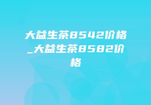 大益生茶8542价格_大益生茶8582价格
