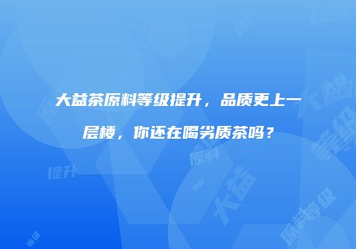 大益茶原料等级提升，品质更上一层楼，你还在喝劣质茶吗？