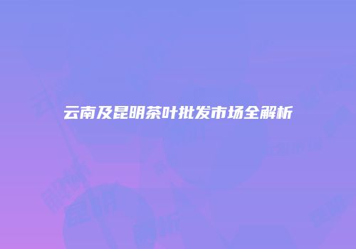 云南及昆明茶叶批发市场全解析