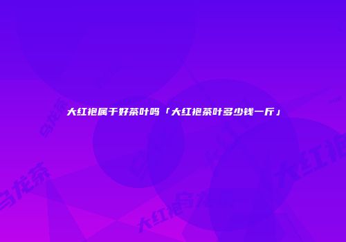 大红袍属于好茶叶吗「大红袍茶叶多少钱一斤」