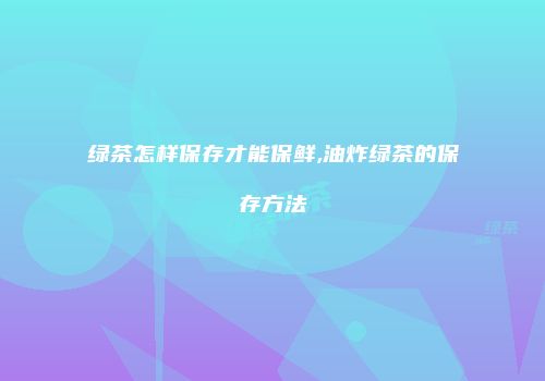 绿茶怎样保存才能保鲜,油炸绿茶的保存方法