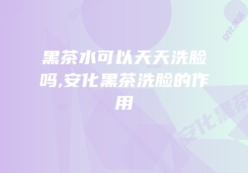 黑茶水可以天天洗脸吗,安化黑茶洗脸的作用