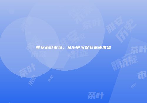 雅安茶叶市场：从历史沉淀到未来展望
