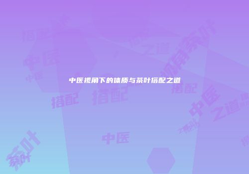 中医视角下的体质与茶叶搭配之道