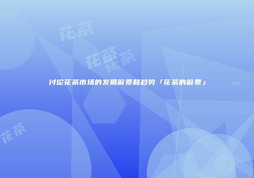 讨论花茶市场的发展前景和趋势「花茶的前景」