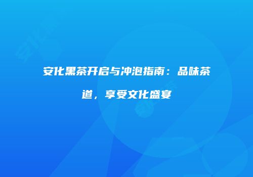 安化黑茶开启与冲泡指南：品味茶道，享受文化盛宴