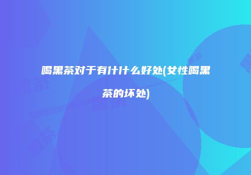喝黑茶对于有什什么好处(女性喝黑茶的坏处)