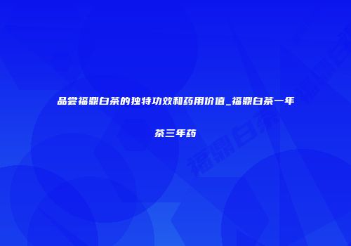 品尝福鼎白茶的独特功效和药用价值_福鼎白茶一年茶三年药