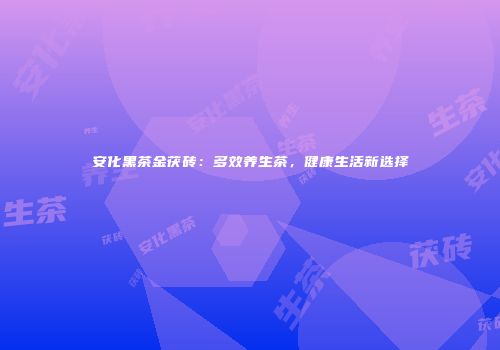 安化黑茶金茯砖：多效养生茶，健康生活新选择