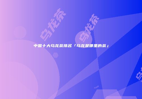 中国十大乌龙茶排名「乌龙是哪里的茶」