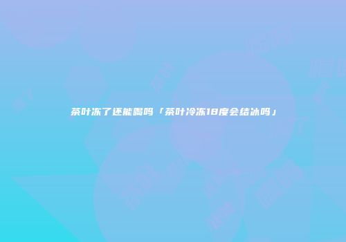 茶叶冻了还能喝吗「茶叶冷冻18度会结冰吗」