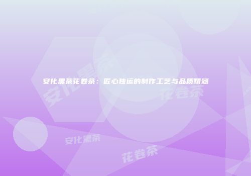 安化黑茶花卷茶：匠心独运的制作工艺与品质精髓