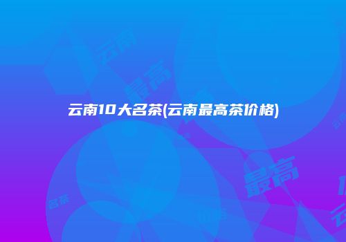 云南10大名茶(云南最高茶价格)