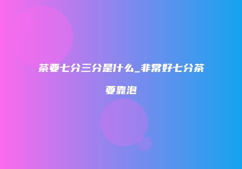 茶要七分三分是什么_非常好七分茶要靠泡