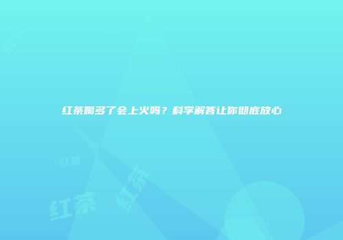 红茶喝多了会上火吗？科学解答让你彻底放心