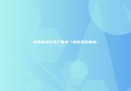 陕西省茶叶生产基地「陕南茶叶基地」