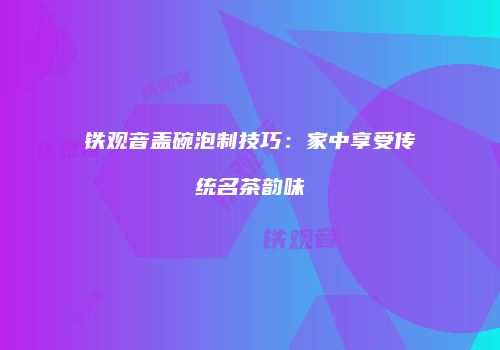 铁观音盖碗泡制技巧：家中享受传统名茶韵味