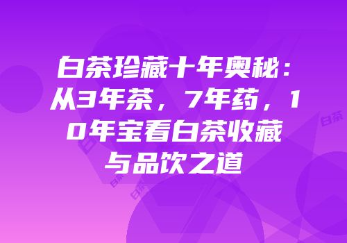 白茶珍藏十年奥秘：从3年茶，7年药，10年宝看白茶收藏与品饮之道