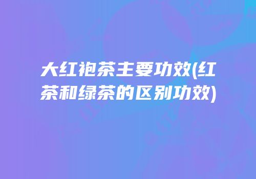 大红袍茶主要功效(红茶和绿茶的区别功效)