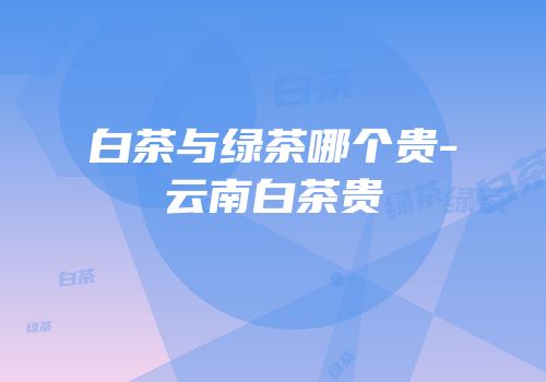 白茶与绿茶哪个贵-云南白茶贵