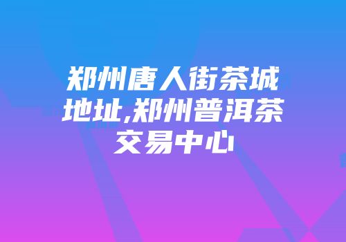 郑州唐人街茶城地址,郑州普洱茶交易中心