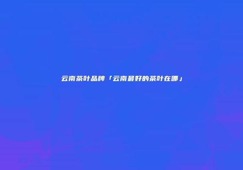 云南茶叶品牌「云南最好的茶叶在哪」