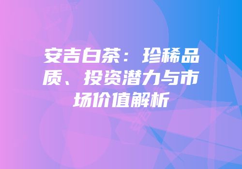 安吉白茶：珍稀品质、投资潜力与市场价值解析