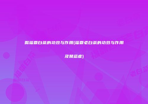 喝福鼎白茶的功效与作用(福鼎老白茶的功效与作用及禁忌症)
