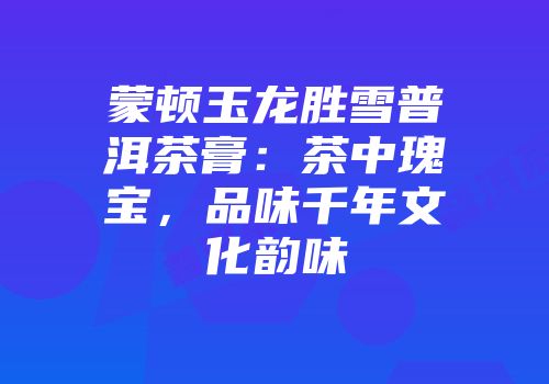 蒙顿玉龙胜雪普洱茶膏：茶中瑰宝，品味千年文化韵味