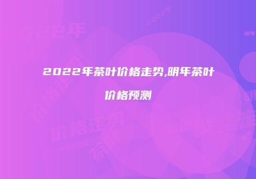 2022年茶叶价格走势,明年茶叶价格预测