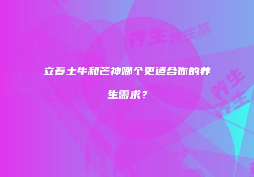 立春土牛和芒神哪个更适合你的养生需求？