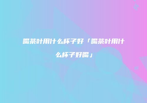 喝茶叶用什么杯子好「喝茶叶用什么杯子好喝」