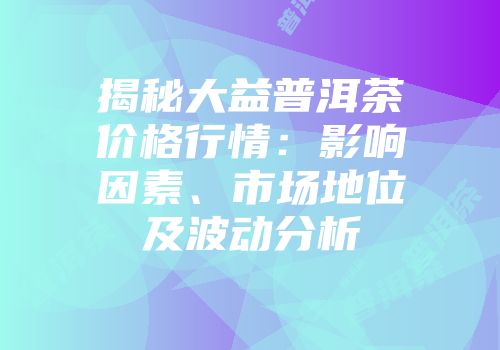 揭秘大益普洱茶价格行情：影响因素、市场地位及波动分析