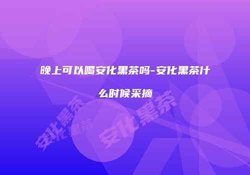 晚上可以喝安化黑茶吗-安化黑茶什么时候采摘