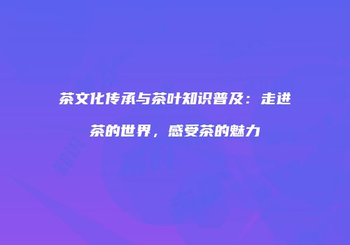 茶文化传承与茶叶知识普及：走进茶的世界，感受茶的魅力