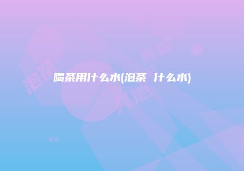 喝茶用什么水(泡茶 什么水)