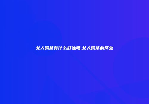 女人喝茶有什么好处吗,女人喝茶的坏处